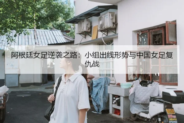 阿根廷女足逆袭之路：小组出线形势与中国女足复仇战