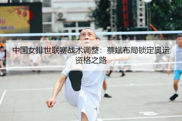 中国女排世联赛战术调整：蔡斌布局锁定奥运资格之路