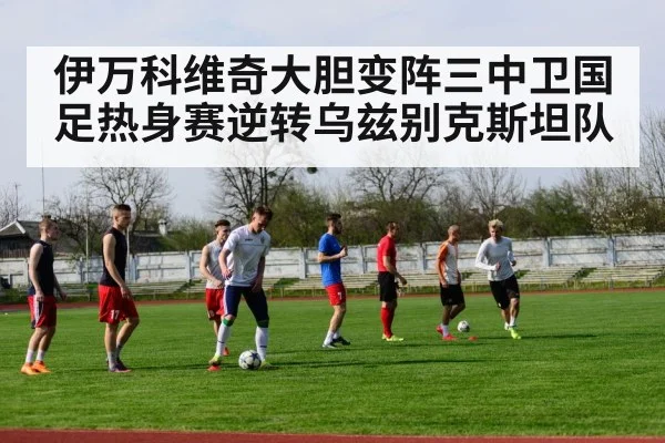 伊万科维奇大胆变阵三中卫国足热身赛逆转乌兹别克斯坦队