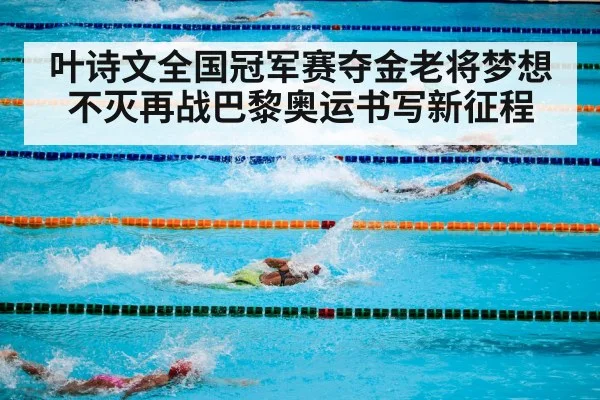 叶诗文全国冠军赛夺金老将梦想不灭再战巴黎奥运书写新征程