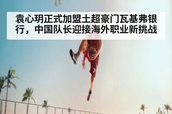 袁心玥正式加盟土超豪门瓦基弗银行，中国队长迎接海外职业新挑战